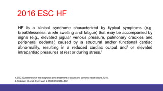 HF is a clinical syndrome characterized by typical symptoms (e.g.
breathlessness, ankle swelling and fatigue) that may be accompanied by
signs (e.g., elevated jugular venous pressure, pulmonary crackles and
peripheral oedema) caused by a structural and/or functional cardiac
abnormality, resulting in a reduced cardiac output and/ or elevated
intracardiac pressures at rest or during stress.1
1.ESC Guidelines for the diagnosis and treatment of acute and chronic heart failure 2016.
2.Dickstein K et al. Eur Heart J 2008;29:2388–442
2016 ESC HF
 