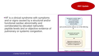 Universal Definition and Classification of Heart
Failure
HF is a clinical syndrome with symptoms
and or signs caused by a structural and/or
functional cardiac abnormality and
corroborated by elevated natriuretic
peptide levels and or objective evidence of
pulmonary or systemic congestion.
2021 Update
J Cardiac Fail 2021;00:127)
 
