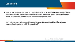 • After ADHF, first-line initiation of sacubitril/valsartan in de novo HFrEF, alongside the
initiation of other guideline-directed therapies, is feasible and is associated with a
better risk–benefit profile than in patients with prior HFrEF.
• Early intervention with sacubitril/valsartan may be considered to delay disease
progression in patients with de novo HFrEF.
Conclusion
Eur J Heart Fail, 22 (2), 303-312 Feb 2020
 