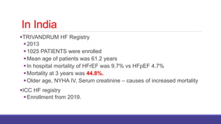 In India
TRIVANDRUM HF Registry
2013
1025 PATIENTS were enrolled
Mean age of patients was 61.2 years
In hospital mortality of HFrEF was 9.7% vs HFpEF 4.7%
Mortality at 3 years was 44.8%.
Older age, NYHA IV, Serum creatinine – causes of increased mortality
ICC HF registry
Enrollment from 2019.
 