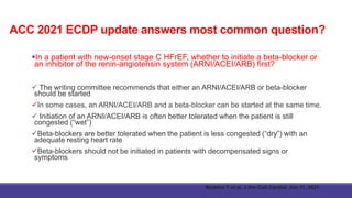 ACC 2021 ECDP update answers most common question?
In a patient with new-onset stage C HFrEF, whether to initiate a beta-blocker or
an inhibitor of the renin-angiotensin system (ARNI/ACEI/ARB) first?
 The writing committee recommends that either an ARNI/ACEI/ARB or beta-blocker
should be started
In some cases, an ARNI/ACEI/ARB and a beta-blocker can be started at the same time.
 Initiation of an ARNI/ACEI/ARB is often better tolerated when the patient is still
congested (“wet”)
Beta-blockers are better tolerated when the patient is less congested (“dry”) with an
adequate resting heart rate
Beta-blockers should not be initiated in patients with decompensated signs or
symptoms
Maddox T et al, J Am Coll Cardiol. Jan 11, 2021
 