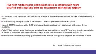 Five-year mortality and readmission rates in patients with heart
failure in India: Results from the Trivandrum heart failure
registry
Three out of every 5 patients had died during 5-years of follow-up with a median survival of approximately 3
years.
In this relatively younger cohort of HF patients, 3 out of 5 patients had died at 5- years.
Lack of GDMT in patients with HFrEF and frequent readmissions were associated with higher 5-year
mortality.
Only 25% of patients were discharged from the index hospitalization on GDMT and importantly, prescription
of GDMT at discharge was associated with lower 5- year mortality rates in patients with HFrEF.
Interventions aimed at increasing guideline directed medical therapy may improve HF outcomes in India
Int J Cardiol . 2021 Mar 1;326:139-143.
Five-year mortality and readmission rates in patients with heart
failure in India: Results from the Trivandrum heart failure registry
 