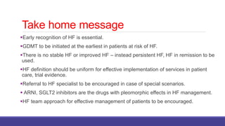 Take home message
Early recognition of HF is essential.
GDMT to be initiated at the earliest in patients at risk of HF.
There is no stable HF or improved HF – instead persistent HF, HF in remission to be
used.
HF definition should be uniform for effective implementation of services in patient
care, trial evidence.
Referral to HF specialist to be encouraged in case of special scenarios.
 ARNI, SGLT2 inhibitors are the drugs with pleomorphic effects in HF management.
HF team approach for effective management of patients to be encouraged.
 