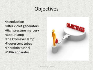 Objectives
•Introduction
•Ultra violet generators
•High pressure mercury
vapour lamp
•The kromayer lamp
•Fluorescent tubes
•Theraktin tunnel
•PUVA apparatus
K. Soundararajan, SRIHER 2
 
