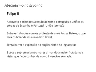 Absolutismo na Espanha
Felipe II
Aproveita a crise de sucessão ao trono português e unifica as
coroas de Espanha e Portugal (União Ibérica);
Entra em choque com os protestantes nos Países Baixos, o que
leva os holandeses a invadir o Brasil;
Tenta barrar a expansão do anglicanismo na Inglaterra;
Busca a supremacia nos mares armando a maior frota jamais
vista, que ficou conhecida como Invencível Armada.
 