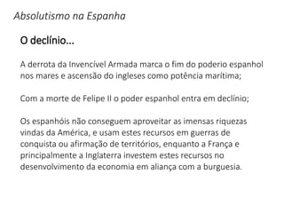 Absolutismo na Espanha
O declínio...
A derrota da Invencível Armada marca o fim do poderio espanhol
nos mares e ascensão do ingleses como potência marítima;
Com a morte de Felipe II o poder espanhol entra em declínio;
Os espanhóis não conseguem aproveitar as imensas riquezas
vindas da América, e usam estes recursos em guerras de
conquista ou afirmação de territórios, enquanto a França e
principalmente a Inglaterra investem estes recursos no
desenvolvimento da economia em aliança com a burguesia.
 