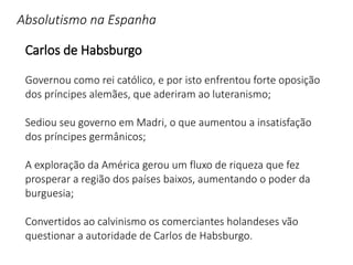 Absolutismo na Espanha
Carlos de Habsburgo
Governou como rei católico, e por isto enfrentou forte oposição
dos príncipes alemães, que aderiram ao luteranismo;
Sediou seu governo em Madri, o que aumentou a insatisfação
dos príncipes germânicos;
A exploração da América gerou um fluxo de riqueza que fez
prosperar a região dos países baixos, aumentando o poder da
burguesia;
Convertidos ao calvinismo os comerciantes holandeses vão
questionar a autoridade de Carlos de Habsburgo.
 