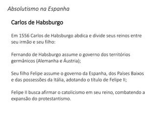 Absolutismo na Espanha
Carlos de Habsburgo
Em 1556 Carlos de Habsburgo abdica e divide seus reinos entre
seu irmão e seu filho:
Fernando de Habsburgo assume o governo dos territórios
germânicos (Alemanha e Áustria);
Seu filho Felipe assume o governo da Espanha, dos Países Baixos
e das possessões da Itália, adotando o título de Felipe II;
Felipe II busca afirmar o catolicismo em seu reino, combatendo a
expansão do protestantismo.
 