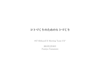 コトづくりのためのヒトづくり
#17 ShibuyaUX Meeting "Lean UX“
2014年2⽉10⽇
Fumiya Yamamoto
 