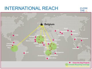 INTERNATIONAL REACH
Uganda
Belgium
Senegal
Ghana
Sierra Leone Togo
Cameroon
D.R.Congo
Ethiopia
Kenya
Rwanda
Tanzania
Zambia
South Africa
Nepal
Thailand
Philippines
Burundi
Malawi
Mozambique
Burkina faso
Colombia
Nigeri
a
PakistanCuba
Brazil
Peru
Iraq
Afganistan
Indonesia
Laos
Vietnam
Benin
Mali Niger
Madagascar
Guinea
Ecuador
Zimbabwe
Close the Gap Projects
E-waste Recycling Coverage
Bo2W Hazardous Material Flows
 