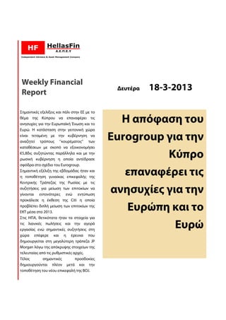 Weekly Financial
Report
                                               Δευτέρα   18-3-2013
                                                         18

Σημαντικές εξελίξεις και πάλι στην ΕΕ με το
θέμα της Κύπρου να επαναφέρει τις
ανησυχίες για την Ευρωπαϊκή Ένωση και το
                                                Η απόφαση του
Ευρώ. Η κατάσταση στην γειτονική χώρα
είναι τεταμένη με την κυβέρνηση να
αναζητεί τρόπους ‘’κουρέματος’’ των
                                              Eurogroup για την
καταθέσεων με σκοπό να εξοικονομήσει
                                  ονομήσει
€5,8δις συζητώντας παράλληλα και με την
    δις
ρωσική κυβέρνηση η οποία αντέδρασε
                                                        Κύπρο
σφόδρα στο σχέδιο του Eurogroup.  .
Σημαντική εξέλιξη της εβδομάδας ήταν και
η τοποθέτηση γυναίκας επικεφαλής της
                                                 επαναφέρει τις
                                                 επαναφέ
Κεντρικής Τράπεζας της Ρωσίας με τις
συζητήσεις για μείωση των επιτοκίων να
                            ν
γίνονται εντονότερες ενώ εντύπωση
                                              ανησυχίες για την
προκάλεσε η έκθεση της Citi η οποία
προβλέπει διπλή μείωση των επιτοκίων της
ΕΚΤ μέσα στο 2013.
                                                 Ευρώπη και το
Στις ΗΠΑ, θετικότατα ήταν τα στοιχεία για
τις λιανικές πωλήσεις και την αγορά
εργασίας ενώ σημαντικές συζητήσεις στη
                           συζητήσει
                                                          Ευρώ
χώρα επέφερε και η έρευνα που
δημιουργείται στη μεγαλύτερη τράπεζα JP
Morgan λόγω της απόκρυψης στοιχείων της
τελευταίας από τις ρυθμιστικές αρχές.
Τέλος        σημαντικές         προσδοκίες
δημιουργούνται πλέον μετά και την
τοποθέτηση του νέου επικεφαλή της BOJ.
 