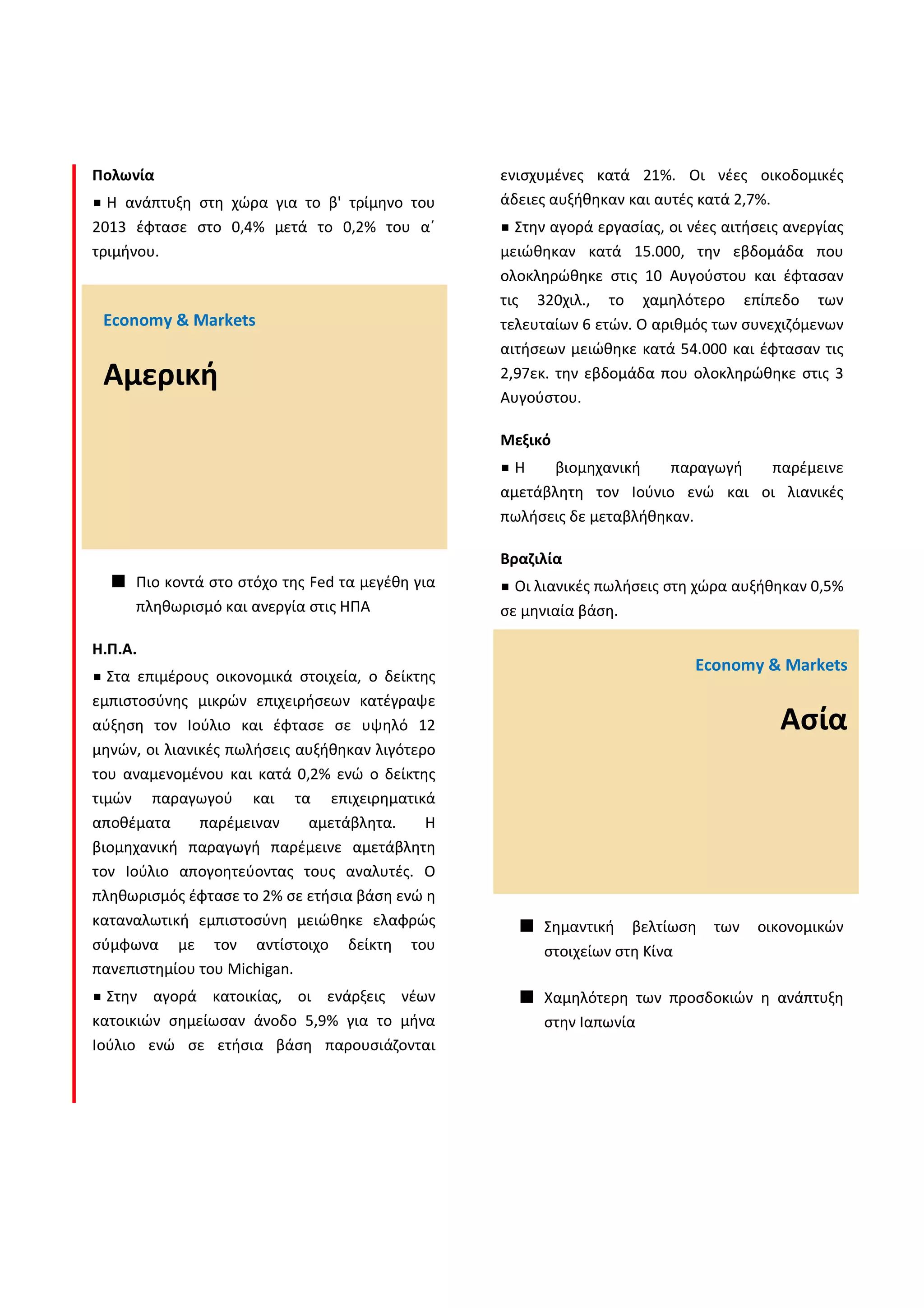 Πολωνία
Η ανάπτυξη στη χώρα για το β' τρίμηνο του
2013 έφτασε στο 0,4% μετά το 0,2% του α΄
τριμήνου.
Πιο κοντά στο στόχο της Fed τα μεγέθη για
πληθωρισμό και ανεργία στις ΗΠΑ
Η.Π.Α.
Στα επιμέρους οικονομικά στοιχεία, ο δείκτης
εμπιστοσύνης μικρών επιχειρήσεων κατέγραψε
αύξηση τον Ιούλιο και έφτασε σε υψηλό 12
μηνών, οι λιανικές πωλήσεις αυξήθηκαν λιγότερο
του αναμενομένου και κατά 0,2% ενώ ο δείκτης
τιμών παραγωγού και τα επιχειρηματικά
αποθέματα παρέμειναν αμετάβλητα. Η
βιομηχανική παραγωγή παρέμεινε αμετάβλητη
τον Ιούλιο απογοητεύοντας τους αναλυτές. Ο
πληθωρισμός έφτασε το 2% σε ετήσια βάση ενώ η
καταναλωτική εμπιστοσύνη μειώθηκε ελαφρώς
σύμφωνα με τον αντίστοιχο δείκτη του
πανεπιστημίου του Michigan.
Στην αγορά κατοικίας, οι ενάρξεις νέων
κατοικιών σημείωσαν άνοδο 5,9% για το μήνα
Ιούλιο ενώ σε ετήσια βάση παρουσιάζονται
ενισχυμένες κατά 21%. Οι νέες οικοδομικές
άδειες αυξήθηκαν και αυτές κατά 2,7%.
Στην αγορά εργασίας, οι νέες αιτήσεις ανεργίας
μειώθηκαν κατά 15.000, την εβδομάδα που
ολοκληρώθηκε στις 10 Αυγούστου και έφτασαν
τις 320χιλ., το χαμηλότερο επίπεδο των
τελευταίων 6 ετών. O αριθμός των συνεχιζόμενων
αιτήσεων μειώθηκε κατά 54.000 και έφτασαν τις
2,97εκ. την εβδομάδα που ολοκληρώθηκε στις 3
Αυγούστου.
Μεξικό
Η βιομηχανική παραγωγή παρέμεινε
αμετάβλητη τον Ιούνιο ενώ και οι λιανικές
πωλήσεις δε μεταβλήθηκαν.
Βραζιλία
Οι λιανικές πωλήσεις στη χώρα αυξήθηκαν 0,5%
σε μηνιαία βάση.
Σημαντική βελτίωση των οικονομικών
στοιχείων στη Κίνα
Χαμηλότερη των προσδοκιών η ανάπτυξη
στην Ιαπωνία
Economy & Markets
Αμερική
Economy & Markets
Ασία
 