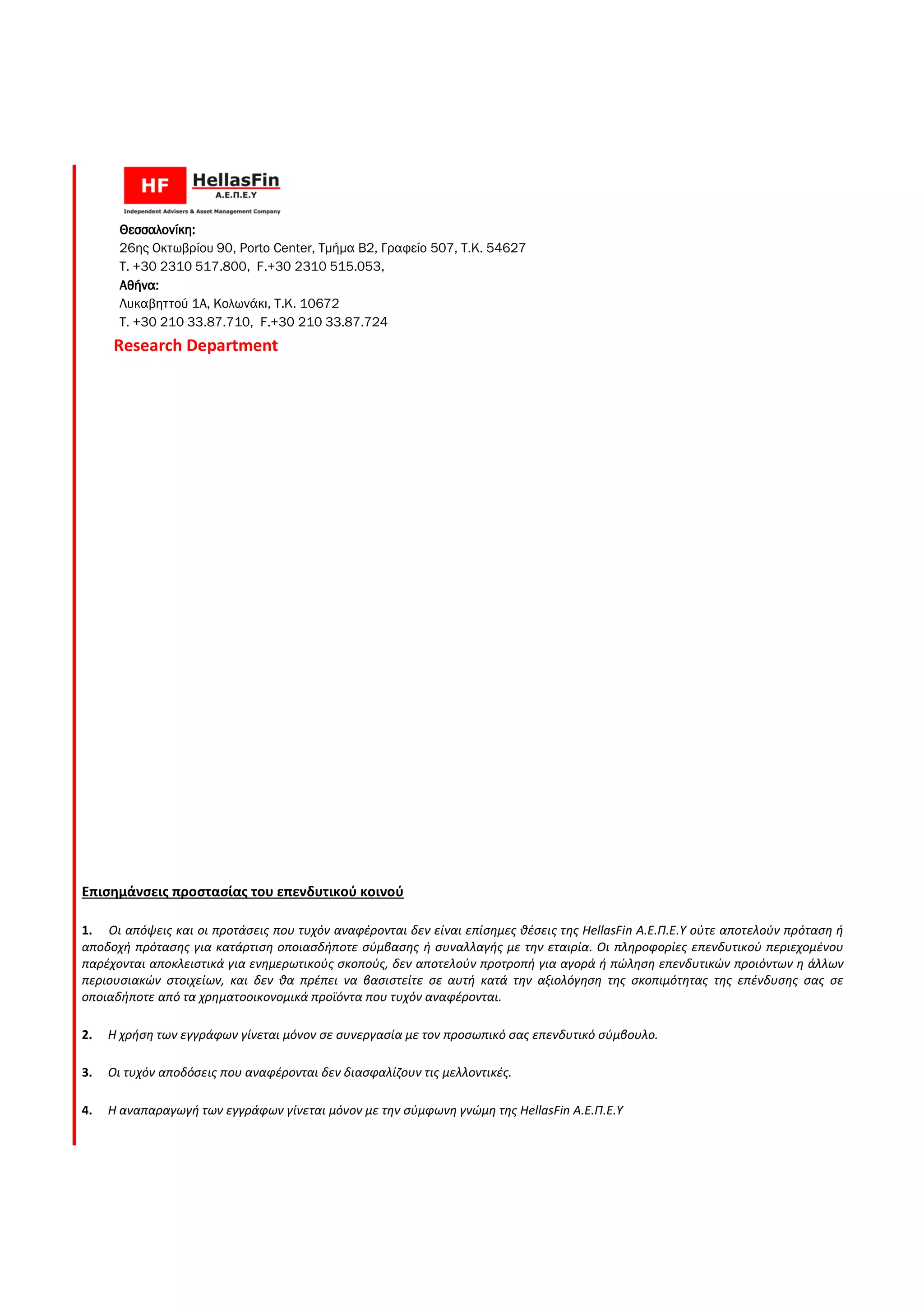 Θεσσαλονίκη:Θεσσαλονίκη:Θεσσαλονίκη:Θεσσαλονίκη:
26ης Οκτωβρίου 90, Porto Center, Τµήµα Β2, Γραφείο 507, Τ.Κ. 54627
Τ. +30 2310 517.800, F.+30 2310 515.053,
Αθήνα:Αθήνα:Αθήνα:Αθήνα:
Λυκαβηττού 1Α, Κολωνάκι, Τ.Κ. 10672
T. +30 210 33.87.710, F.+30 210 33.87.724
Research Department
Επισημάνσεις προστασίας του επενδυτικού κοινού
1. Οι απόψεις και οι προτάσεις που τυχόν αναφέρονται δεν είναι επίσημες θέσεις της
αποδοχή πρότασης για κατάρτιση οποιασδήποτε σύμβασης ή συναλλαγής με την εταιρία. Οι πληροφορίες επενδυτικού περιεχομένου
παρέχονται αποκλειστικά για ενημερωτικούς σκοπούς, δεν αποτελούν προτροπή για αγορά ή πώληση επενδυτικών προιόντων η άλλων
περιουσιακών στοιχείων, και δεν θα πρέπει να βασιστείτε σε αυτή κατά την αξιολόγηση της σκοπιμότητας της επένδυσης σας σε
οποιαδήποτε από τα χρηματοοικονομικά προϊόντα που τυχόν αναφέρονται.
2. Η χρήση των εγγράφων γίνεται μόνον σε συνεργασία με τον προσωπικό σας επενδυτικό σύμβουλο
3. Οι τυχόν αποδόσεις που αναφέρονται δεν διασφαλίζουν τις μελλοντικές.
4. Η αναπαραγωγή των εγγράφων γίνεται μόνον με την σύμφωνη γνώμη της
, Τµήµα Β2, Γραφείο 507, Τ.Κ. 54627
.+30 2310 515.053,
Λυκαβηττού 1Α, Κολωνάκι, Τ.Κ. 10672
10 33.87.724
Επισημάνσεις προστασίας του επενδυτικού κοινού
Οι απόψεις και οι προτάσεις που τυχόν αναφέρονται δεν είναι επίσημες θέσεις της HellasFin Α.Ε.Π.Ε.Υ ούτε αποτελούν πρόταση ή
κατάρτιση οποιασδήποτε σύμβασης ή συναλλαγής με την εταιρία. Οι πληροφορίες επενδυτικού περιεχομένου
παρέχονται αποκλειστικά για ενημερωτικούς σκοπούς, δεν αποτελούν προτροπή για αγορά ή πώληση επενδυτικών προιόντων η άλλων
θα πρέπει να βασιστείτε σε αυτή κατά την αξιολόγηση της σκοπιμότητας της επένδυσης σας σε
οποιαδήποτε από τα χρηματοοικονομικά προϊόντα που τυχόν αναφέρονται.
Η χρήση των εγγράφων γίνεται μόνον σε συνεργασία με τον προσωπικό σας επενδυτικό σύμβουλο
Οι τυχόν αποδόσεις που αναφέρονται δεν διασφαλίζουν τις μελλοντικές.
Η αναπαραγωγή των εγγράφων γίνεται μόνον με την σύμφωνη γνώμη της HellasFin Α.Ε.Π.Ε.Υ
Α.Ε.Π.Ε.Υ ούτε αποτελούν πρόταση ή
κατάρτιση οποιασδήποτε σύμβασης ή συναλλαγής με την εταιρία. Οι πληροφορίες επενδυτικού περιεχομένου
παρέχονται αποκλειστικά για ενημερωτικούς σκοπούς, δεν αποτελούν προτροπή για αγορά ή πώληση επενδυτικών προιόντων η άλλων
θα πρέπει να βασιστείτε σε αυτή κατά την αξιολόγηση της σκοπιμότητας της επένδυσης σας σε
Η χρήση των εγγράφων γίνεται μόνον σε συνεργασία με τον προσωπικό σας επενδυτικό σύμβουλο.
 