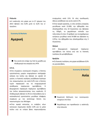 Πολωνία
Η ανάπτυξη στη χώρα για το β' τρίμηνο του
2013 έφτασε στο 0,4% μετά το 0,2% του α΄
τριμήνου.
Πιο κοντά στο στόχο της Fed τα μεγέθη για
πληθωρισμό και ανεργία στις ΗΠΑ
Η.Π.Α.
Στα επιμέρους οικονομικά στοιχεία, ο δείκτης
εμπιστοσύνης μικρών επιχειρήσεων κατέγραψε
αύξηση τον Ιούλιο και έφτασε σε υψηλό 12
μηνών, οι λιανικές πωλήσεις αυξήθηκαν λιγότερο
του αναμενομένου και κατά 0,2% ενώ ο δείκτης
τιμών παραγωγού και τα επιχειρηματικά
αποθέματα παρέμειναν αμετάβλητα. Η
βιομηχανική παραγωγή παρέμεινε αμετάβλητη
τον Ιούλιο απογοητεύοντας τους αναλυτές. Ο
πληθωρισμός έφτασε το 2% σε ετήσια βάση ενώ η
καταναλωτική εμπιστοσύνη μειώθηκε ελαφρώς
σύμφωνα με τον αντίστοιχο δείκτη του
πανεπιστημίου του Michigan.
Στην αγορά κατοικίας, οι ενάρξεις νέων
κατοικιών σημείωσαν άνοδο 5,9% για το μήνα
Ιούλιο ενώ σε ετήσια βάση παρουσιάζονται
ενισχυμένες κατά 21%. Οι νέες οικοδομικές
άδειες αυξήθηκαν και αυτές κατά 2,7%.
Στην αγορά εργασίας, οι νέες αιτήσεις ανεργίας
μειώθηκαν κατά 15.000, την εβδομάδα που
ολοκληρώθηκε στις 10 Αυγούστου και έφτασαν
τις 320χιλ., το χαμηλότερο επίπεδο των
τελευταίων 6 ετών. O αριθμός των συνεχιζόμενων
αιτήσεων μειώθηκε κατά 54.000 και έφτασαν τις
2,97εκ. την εβδομάδα που ολοκληρώθηκε στις 3
Αυγούστου.
Μεξικό
Η βιομηχανική παραγωγή παρέμεινε
αμετάβλητη τον Ιούνιο ενώ και οι λιανικές
πωλήσεις δε μεταβλήθηκαν.
Βραζιλία
Οι λιανικές πωλήσεις στη χώρα αυξήθηκαν 0,5%
σε μηνιαία βάση.
Σημαντική βελτίωση των οικονομικών
στοιχείων στη Κίνα
Χαμηλότερη των προσδοκιών η ανάπτυξη
στην Ιαπωνία
Economy & Markets
Αμερική
Economy & Markets
Ασία
 
