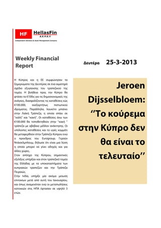 Weekly Financial
Report
                                                Δευτέρα   25-3-2013
                                                          25

Η Κύπρος και η ΕΕ συμφώνησαν τα
ξημερώματα της Δευτέρας σε ένα αιματηρό
σχέδιο εξυγίανσης του τραπεζικού της                    Jeroen
τομέα. Η βοήθεια προς την Κύπρο θα
φτάσει τα €10δις για τις δημοσιονομικές της
                δις
ανάγκες, διασφαλίζοντας τις καταθέσεις εώς
€100.000,        ανεξαρτήτως      πιστωτικού
                                  πισ
                                                 Dijsselbloem:
                                                 Dijsselbloem
ιδρύματος. Παράλληλα, λουκέτο μπαίνει
στην Λαϊκή Τράπεζα, η οποία σπάει σε
‘’καλή’’ και ‘’κακή’’. Οι καταθέσεις άνω των
                                                 ‘’To κούρεμα
€100.000 θα τοποθετηθούν στην ‘’κακή ‘’
τράπεζα με αβέβαιο μέλλον ανάκτησης. Οι
υπόλοιπες καταθέσεις και το υγιές κομμάτι
θα μεταφερθούν στην Τράπεζα Κύπρου ενώ
       αφερθούν
                                               στην Κύπρο δεν
ο προεδρος του Eurogroup, Γερούν   ,
Ντάισελμπλουμ, δήλωσε ότι είναι μια λύση
η οποία μπορεί να γίνει οδηγός και για
                                                    θα είναι το
άλλες χώρες.
Στον απόηχο της Κύπρου, σημαντικές
εξελίξεις υπήρξαν και στον τραπεζικό τομέα          τελευταίο’’
                                                    τελευταίο
της Ελλάδας με τα υποκαταστήματα των
                          ποκαταστήματα
κυπριακών τραπεζών και την Τράπεζα
Πειραιώς.
Στην Ινδία, υπήρξε μία ακόμα μείωση
επιτοκίων μετά από αυτή του Ιανουαρίου,
και όπως αναμενόταν ενώ οι μεταπωλήσεις
κατοικιών στις ΗΠΑ έφτασαν σε υψηλό 3
ετών.
 