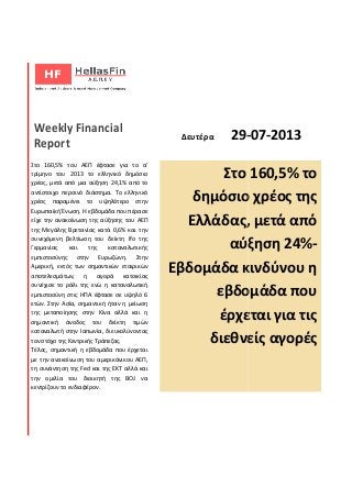 Weekly Financial
Report
Στο 160,5% του ΑΕΠ έφτασε για το α'
τρίμηνο του 2013 το ελληνικό δημόσιο
χρέος, μετά από μια αύξηση 24,1% από το
αντίστοιχο περσινό διάστημα. Το ελληνικό
χρέος παραμένει το υψηλότερο στην
Ευρωπαϊκή Ένωση. Η εβδομάδα που πέρασε
είχε την ανακοίνωση της αύξησης του ΑΕΠ
της Μεγάλης Βρετανίας κατά 0,6% και την
συνεχόμενη βελτίωση του δείκτη
Γερμανίας και της καταναλωτικής
εμπιστοσύνης στην Ευρωζώνη.
Αμερική, εκτός των σημαντικών εταιρικών
αποτελεσμάτων, η αγορά κατοικίας
συνέχισε το ράλι της ενώ η καταναλωτική
εμπιστοσύνη στις ΗΠΑ έφτασε σε υψηλό 6
ετών. Στην Ασία, σημαντική ήταν η μείωση
της μεταποίησης στην Κίνα αλλά και η
σημαντική άνοδος του δείκτη τιμών
καταναλωτή στην Ιαπωνία, διευκολύνοντας
τον στόχο της Κεντρικής Τράπεζας.
Τέλος, σημαντική η εβδομάδα που
με την ανακοίνωση του αμερικάνικου ΑΕΠ,
τη συνάντηση της Fed και της ΕΚΤ
την ομιλία του διοικητή της
κεντρίζουν το ενδιαφέρον.
Δευτέρα 29-
Στο 160,5% του ΑΕΠ έφτασε για το α'
τρίμηνο του 2013 το ελληνικό δημόσιο
χρέος, μετά από μια αύξηση 24,1% από το
αντίστοιχο περσινό διάστημα. Το ελληνικό
χρέος παραμένει το υψηλότερο στην
Η εβδομάδα που πέρασε
είχε την ανακοίνωση της αύξησης του ΑΕΠ
της Μεγάλης Βρετανίας κατά 0,6% και την
συνεχόμενη βελτίωση του δείκτη Ifo της
Γερμανίας και της καταναλωτικής
εμπιστοσύνης στην Ευρωζώνη. Στην
Αμερική, εκτός των σημαντικών εταιρικών
αποτελεσμάτων, η αγορά κατοικίας
συνέχισε το ράλι της ενώ η καταναλωτική
εμπιστοσύνη στις ΗΠΑ έφτασε σε υψηλό 6
Ασία, σημαντική ήταν η μείωση
της μεταποίησης στην Κίνα αλλά και η
του δείκτη τιμών
καταναλωτή στην Ιαπωνία, διευκολύνοντας
άδα που έρχεται
άνικου ΑΕΠ,
αλλά και
ή της BOJ να
Στο 160,5% το
δημόσιο χρέος της
Ελλάδας, μετά από
αύξηση 24%
Εβδομάδα κινδύνου η
εβδομάδα που
έρχεται για τις
διεθνείς αγορές
-07-2013
Στο 160,5% το
δημόσιο χρέος της
Ελλάδας, μετά από
αύξηση 24%-
Εβδομάδα κινδύνου η
εβδομάδα που
έρχεται για τις
διεθνείς αγορές
 