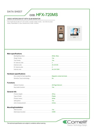 DATA SHEET
The technical specifications are subject to variations without warning
VIDEO INTERCOM KIT WITH SLIM MONITOR
Color hands free kit with 3.5'' LCD monitor. Includes master monitor, door bell and power
supply. Expandable to 2 door cameras and 4 inside monitors.
COD. HFX-720MS
Main specifications
Backlighting colour: White / Blue
Single Family: Yes
Two Family: Yes
N° external units: 2
External units: Art. EX-DS
N° internal units: 4
Internal units: Art. EX-720H
Hardware specifications
Dry contact for fault signalling: Magnetic contact terminals
Sensitive Touch technology: No
Functions
Intercom function: All-Page Intercom
Key button function: Yes
General info
Product weight: 453 g
Type of finish: Plastic
Product colour: White
Self-ignition: Yes
Unit of measurement: Inches
Mounting/Installation
Wall-mounted: Yes
Desk base-mounted: CDSK
 