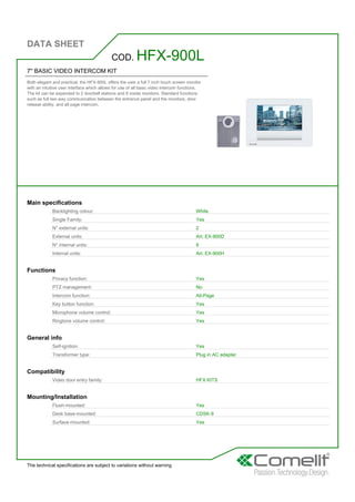 DATA SHEET
The technical specifications are subject to variations without warning
7'' BASIC VIDEO INTERCOM KIT
Both elegant and practical, the HFX-900L offers the user a full 7 inch touch screen monitor
with an intuitive user interface which allows for use of all basic video intercom functions.
The kit can be expanded to 2 doorbell stations and 8 inside monitors. Standard functions
such as full two way communication between the entrance panel and the monitors, door
release ability, and all page intercom.
COD. HFX-900L
Main specifications
Backlighting colour: White
Single Family: Yes
N° external units: 2
External units: Art. EX-900D
N° internal units: 8
Internal units: Art. EX-900H
Functions
Privacy function: Yes
PTZ management: No
Intercom function: All-Page
Key button function: Yes
Microphone volume control: Yes
Ringtone volume control: Yes
General info
Self-ignition: Yes
Transformer type: Plug in AC adapter
Compatibility
Video door entry family: HFX KITS
Mounting/Installation
Flush-mounted: Yes
Desk base-mounted: CDSK-9
Surface-mounted: Yes
 