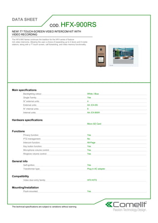 DATA SHEET
The technical specifications are subject to variations without warning
NEW! 7? TOUCH-SCREEN VIDEO INTERCOM KIT WITH
VIDEO RECORDING
The HFX-900 Series continues the tradition for the HFX series of feature
rich video intercoms. Allowing the user a choice of expanding up to 4 doors and 8 inside
stations, along with a 7? touch screen, call forwarding, and video memory functionality.
COD. HFX-900RS
Main specifications
Backlighting colour: White / Blue
Single Family: Yes
N° external units: 4
External units: Art. EX-DS
N° internal units: 8
Internal units: Art. EX-900H
Hardware specifications
: Micro SD Card
Functions
Privacy function: Yes
PTZ management: No
Intercom function: All-Page
Key button function: Yes
Microphone volume control: Yes
Ringtone volume control: Yes
General info
Self-ignition: Yes
Transformer type: Plug in AC adapter
Compatibility
Video door entry family: HFX KITS
Mounting/Installation
Flush-mounted: Yes
 