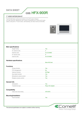 DATA SHEET
The technical specifications are subject to variations without warning
7'' VIDEO INTERCOM KIT
The HFX-900 Series continues the tradition for the HFX series of feature
rich video intercoms. Allowing the user a choice of expanding up to 4 doors and 8 inside
stations, along with a 7? touch screen, call forwarding, and video memory functionality.
COD. HFX-900R
Main specifications
Single Family: Yes
N° external units: 4
External units: Art. EX-900D
N° internal units: 8
Internal units: Art. EX-900H
Hardware specifications
: Micro SD Card
Functions
Privacy function: Yes
PTZ management: No
Intercom function: All-Page
Key button function: Yes
Microphone volume control: Yes
Ringtone volume control: Yes
General info
Self-ignition: Yes
Transformer type: Plug in AC adapter
Compatibility
Video door entry family: HFX KITS
Mounting/Installation
Flush-mounted: Yes
 