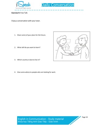 Exercise 9: Free Talk
Page 10
Enjoy a conversation with your tutor.
1. Share some of your plans for the future.
2. What skill do you want to learn?
3. Which country is best to live in?
4. Give some advice to people who are looking for work.
 