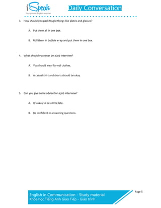 Page 5
3. How should you pack fragile things like plates and glasses?
A. Put them all in one box.
B. Roll them in bubble wrap and put them in one box.
4. What should you wear on a job interview?
A. You should wear formal clothes.
B. A casual shirt and shorts should be okay.
5. Can you give some advice for a job interview?
A. It’s okay to be a little late.
B. Be confident in answering questions.
 