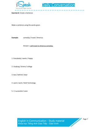 Page 7
Exercise 6: Create a Sentence
Make a sentence using the words given.
Example: someday / travel / America
Answer: I will travel to America someday.
1. Everybody / wants / happy
2. studying / drama / college
3. box / behind / door
4. want / work / KLSZ Technology
5. I / successful / soon
 