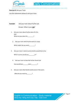Page 9
Exercise 8: Ask your Tutor
Use the statements below to ask your tutor.
Example: Ask your tutor about his/her job.
Answer: What is your job?
1. Ask your tutor about his/her plans for this
year.
What are your plans for ?
2. Ask your tutor what he/she wants to study.
What subject do you want ?
3. Ask your tutor in what country he/she would like to live.
Which country would you in?
4. Ask your tutor to describe his/her dream job.
How would you your ?
5. Ask your tutor what he/she wants to do in five years.
What do you want to ?
 