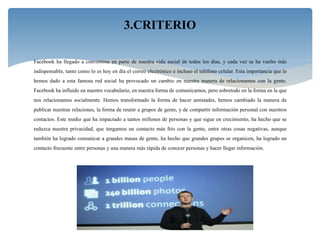 Facebook ha llegado a convertirse en parte de nuestra vida social de todos los días, y cada vez se ha vuelto más
indispensable, tanto como lo es hoy en día el correo electrónico e incluso el teléfono celular. Esta importancia que le
hemos dado a esta famosa red social ha provocado un cambio en nuestra manera de relacionarnos con la gente.
Facebook ha influido en nuestro vocabulario, en nuestra forma de comunicarnos, pero sobretodo en la forma en la que
nos relacionamos socialmente. Hemos transformado la forma de hacer amistades, hemos cambiado la manera de
publicar nuestras relaciones, la forma de reunir a grupos de gente, y de compartir información personal con nuestros
contactos. Este medio que ha impactado a tantos millones de personas y que sigue en crecimiento, ha hecho que se
reduzca nuestra privacidad, que tengamos un contacto más frío con la gente, entre otras cosas negativas, aunque
también ha logrado comunicar a grandes masas de gente, ha hecho que grandes grupos se organicen, ha logrado un
contacto frecuente entre personas y una manera más rápida de conocer personas y hacer llegar información.
3.CRITERIO
 