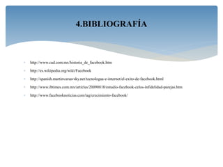  http://www.cad.com.mx/historia_de_facebook.htm
 http://es.wikipedia.org/wiki/Facebook
 http://spanish.martinvarsavsky.net/tecnologaa-e-internet/el-exito-de-facebook.html
 http://www.ibtimes.com.mx/articles/20090810/estudio-facebook-celos-infidelidad-parejas.htm
 http://www.facebooknoticias.com/tag/crecimiento-facebook/
4.BIBLIOGRAFÍA
 