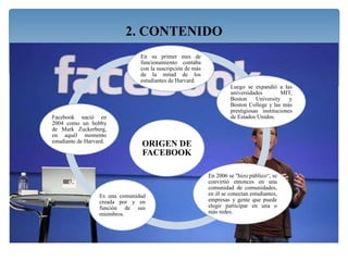 ORIGEN DE
FACEBOOK
En su primer mes de
funcionamiento contaba
con la suscripción de más
de la mitad de los
estudiantes de Harvard.
Luego se expandió a las
universidades MIT,
Boston University y
Boston College y las más
prestigiosas instituciones
de Estados Unidos.
En 2006 se "hizo público“, se
convirtió entonces en una
comunidad de comunidades,
en él se conectan estudiantes,
empresas y gente que puede
elegir participar en una o
más redes.
Es una comunidad
creada por y en
función de sus
miembros.
Facebook nació en
2004 como un hobby
de Mark Zuckerberg,
en aquél momento
estudiante de Harvard.
2. CONTENIDO
 
