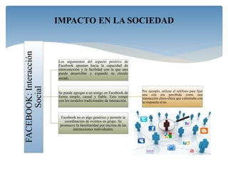 FACEBOOK:Interacción
Social
Los argumentos del aspecto positivo de
Facebook apuntan hacia la capacidad de
interconexión y la facilidad con la que uno
puede desarrollar y expandir su círculo
social.
Se puede agregar a un amigo en Facebook de
forma simple, casual y fiable. Esto rompe
con los modelos tradicionales de interacción.
Por ejemplo, utilizar el teléfono para fijar
una cita era percibida como una
transacción chico-chica que culminaba con
la respuesta sí/no.
Facebook no es algo genérico y permite la
coordinación de eventos en grupo. Se
promueve la familiaridad por encima de las
interacciones individuales.
IMPACTO EN LA SOCIEDAD
 