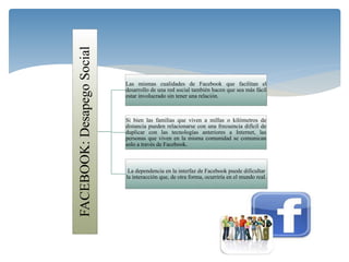 FACEBOOK:DesapegoSocial Las mismas cualidades de Facebook que facilitan el
desarrollo de una red social también hacen que sea más fácil
estar involucrado sin tener una relación.
Si bien las familias que viven a millas o kilómetros de
distancia pueden relacionarse con una frecuencia difícil de
duplicar con las tecnologías anteriores a Internet, las
personas que viven en la misma comunidad se comunican
solo a través de Facebook.
La dependencia en la interfaz de Facebook puede dificultar
la interacción que, de otra forma, ocurriría en el mundo real.
 