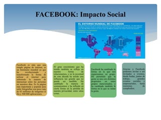 Facebook es más que una
simple página de internet, es
un fenómeno mundial ya que
ha revolucionado y
transformado la forma de
utilizar el internet pero
sobretodo la manera de
interactuar entre las personas
en nuestros días. Es la página
más importante y popular para
subir fotografías con poco más
de 83 millones de imágenes al
día y 500 000 aplicaciones.
El gran crecimiento que ha
tenido también se refleja en
nuestra forma de
relacionarnos, y en la juventud
de esta década ha tenido una
influencia tan grande que no
puede ser medible. Ha
cambiado la manera de
comunicarnos y ha influido en
cierta forma en la pérdida de
nuestra privacidad, entre otras
cosas.
Facebook ha cambiado la
forma en la que nos
organizamos en grupo.
Ha permitido que la
gente se una con distintos
propósitos en estos
grupos mencionados, y
ha cambiado también la
forma en la que se reúne
la gente.
Gracias a Facebook
podemos invitar o ser
invitados a eventos,
desde bodas, juntas de
trabajo, grandes
eventos sociales y
empresariales, hasta
reuniones de
cumpleaños.
FACEBOOK: Impacto Social
 