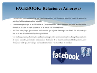  Las relaciones amorosas también se han visto impactadas por esta famosa red social. La manera de anunciar tu
relación o la falta de ésta es sólo el principio.
 Un estudio de psicólogos de la Universidad de Guelph en Canadá, reveló que existe una fuerte relación entre el
aumento en los celos así como la sospecha en las parejas y el uso de Facebook.
 Los celos entre parejas, gracias a toda la información que se puede obtener por este medio, han provocado que
más de un 60% de las relaciones de noviazgo terminen.
 Son muchos y diferentes factores, los que hacen que surgen estos sentimientos negativos. Fotografías, aceptación
de nuevas amistades, comentarios entre usuarios, declaración de la situación sentimental de las personas, entre
otras cosas, son lo que provocan que una relación amorosa se vea en conflicto en estos días.
FACEBOOK: Relaciones Amorosas
 