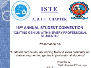 ISTE
A.B.I.T CHAPTER
16TH ANNUAL STUDENT CONVENTION
“IGNITING GENIUS WITHIN EVERY PROFESSIONAL
STUDENTS.”
Presentation on-
“Updated curriculum, nourishing talent & extra curricular on
relation augmenting genius in professional students”
-Presented by
Vivek Srivastva,2nd year , cse,
 