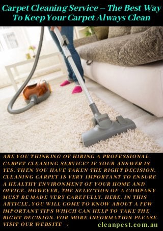 Carpet Cleaning Service – The Best Way
To Keep Your Carpet Always Clean
ARE YOU THINKING OF HIRING A PROFESSIONAL
CARPET CLEANING SERVICE? IF YOUR ANSWER IS
YES, THEN YOU HAVE TAKEN THE RIGHT DECISION.
CLEANING CARPET IS VERY IMPORTANT TO ENSURE
A HEALTHY ENVIRONMENT OF YOUR HOME AND
OFFICE. HOWEVER, THE SELECTION OF A COMPANY
MUST BE MADE VERY CAREFULLY. HERE, IN THIS
ARTICLE, YOU WILL COME TO KNOW ABOUT A FEW
IMPORTANT TIPS WHICH CAN HELP TO TAKE THE
RIGHT DECISION. FOR MORE INFORMATION PLEASE
VISIT OUR WEBSITE : cleanpest.com.au
 