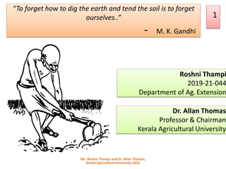 Roshni Thampi
2019-21-044
Department of Ag.Extension
1
“To forget how to dig the earth and tend the soil is to forget
ourselves..”
- M. K. Gandhi
Ms. Roshni Thampi and Dr. Allan Thomas,
Kerala Agricultural University 2022
Dr. Allan Thomas
Professor & Chairman
Kerala Agricultural University
 
