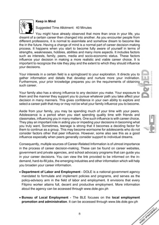 8
Keep in Mind
Suggested Time Allotment: 40 Minutes
You might have already observed that more than once in your life, you
dreamt of a certain career then changed into another. As you encounter people from
different professions, it is normal to assimilate and somehow dream to become like
the in the future. Having a change of mind is a normal part of career decision-making
process. It happens when you start to become fully aware of yourself in terms of
strengths, weaknesses, hobbies, abilities and many more aspects. It includes factors
such as interests, family, peers, media and socio-economic status. These factors
influence your decision in making a more realistic and viable career choice. It is
important to recognize the role they play and the extent to which they should influence
your decisions.
Your interests in a certain field is a springboard to your exploration. It directs you to
gather information and details that develop and nurture more your inclination.
Furthermore, your prior knowledge prepares you on the requirements of obtaining
such career.
Your family also has a strong influence to any decision you make. Your exposure to
them and the manner they support you to pursue whatever path you take affect your
decision in many manners. This gives confidence in your own ability to explore and
select a career path that may or may not be what your family influence you to become.
Aside from your family, you may be spending much of your time with your peers.
Adolescence is a period when you start spending quality time with friends and
classmates, influencing you in many matters. One such influence is with career choice.
They play an important role in aiding you or impeding your decisions in becoming what
you truly want. Sometimes, teenage is strong that it becomes a deciding factor for
them to continue as a group. This may become worrisome for adolescents who do not
consider factors other that peer influence. However, some also see this as a good
influence especially when peers generally consider support to individual dreams.
Consequently, multiple sources of Career-Related Information is of utmost importance
in the process of career decision-making. These can be found on career websites,
government and private agencies, and school advocacy programs that can guide you
in your career decisions. You can view the link provided to be informed on the in-
demand, hard-to-fill jobs, the emerging industries and other information which will help
you broaden your career information.
• Department of Labor and Employment - DOLE is a national government agency
mandated to formulate and implement policies and programs, and serves as the
policy-advisory arm in the field of labor and employment. It envisions that every
Filipino worker attains full, decent and productive employment. More information
about the agency can be accessed through www.dole.gov.ph
• Bureau of Local Employment - The BLE focuses on the local employment
promotion and administration. It can be accessed through www.ble.dole.gov.ph
 