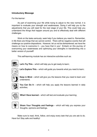 4
Introductory Message
For the learner:
As part of examining your life while trying to adjust to the new normal, it is
important to evaluate your strength and weaknesses. Doing it will help you to the
adjustments that you will need for the next stage of your life. This could help you
understand the things that happen around you and to effectively deal with different
challenges.
Work on the tasks seriously; seek help if you believe you need to. Remember,
in life there are things that we cannot control. There will be negative events that will
challenge our positive dispositions. However, let us not be disheartened; we have the
means on how to overcome it – you have that in you! Embark on this journey of
overcoming your weaknesses and optimizing your strengths in transforming into a
better version of yourself!
This self-learning module has six interactive activities such as:
Let’s Try This – which will help you to get ready to learn;
Let’s Explore This – which will guide you towards what you need to learn;
Keep in Mind – which will give you the lessons that you need to learn and
understand;
You Can Do It – which will help you apply the lessons learned in daily
activities;
What I Have learned – which will test and evaluate your learning;
Share Your Thoughts and Feelings – which will help you express your
thoughts, opinions and feelings.
Make sure to read, think, follow, and enjoy every task that you are ask to do.
Have fun! Stay safe and healthy!
 