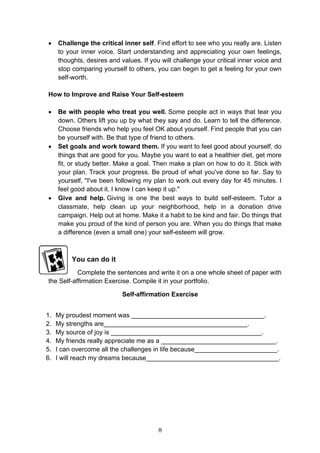 8
• Challenge the critical inner self. Find effort to see who you really are. Listen
to your inner voice. Start understanding and appreciating your own feelings,
thoughts, desires and values. If you will challenge your critical inner voice and
stop comparing yourself to others, you can begin to get a feeling for your own
self-worth.
How to Improve and Raise Your Self-esteem
• Be with people who treat you well. Some people act in ways that tear you
down. Others lift you up by what they say and do. Learn to tell the difference.
Choose friends who help you feel OK about yourself. Find people that you can
be yourself with. Be that type of friend to others.
• Set goals and work toward them. If you want to feel good about yourself, do
things that are good for you. Maybe you want to eat a healthier diet, get more
fit, or study better. Make a goal. Then make a plan on how to do it. Stick with
your plan. Track your progress. Be proud of what you've done so far. Say to
yourself, "I've been following my plan to work out every day for 45 minutes. I
feel good about it. I know I can keep it up."
• Give and help. Giving is one the best ways to build self-esteem. Tutor a
classmate, help clean up your neighborhood, help in a donation drive
campaign. Help out at home. Make it a habit to be kind and fair. Do things that
make you proud of the kind of person you are. When you do things that make
a difference (even a small one) your self-esteem will grow.
You can do it
Complete the sentences and write it on a one whole sheet of paper with
the Self-affirmation Exercise. Compile it in your portfolio.
Self-affirmation Exercise
1. My proudest moment was _____________________________________.
2. My strengths are________________________________________.
3. My source of joy is __________________________________________.
4. My friends really appreciate me as a ________________________________.
5. I can overcome all the challenges in life because_______________________.
6. I will reach my dreams because_____________________________________.
 