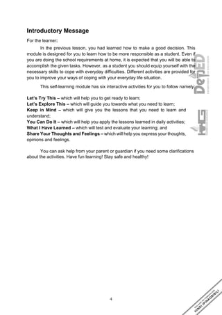 4
Introductory Message
For the learner:
In the previous lesson, you had learned how to make a good decision. This
module is designed for you to learn how to be more responsible as a student. Even if
you are doing the school requirements at home, it is expected that you will be able to
accomplish the given tasks. However, as a student you should equip yourself with the
necessary skills to cope with everyday difficulties. Different activities are provided for
you to improve your ways of coping with your everyday life situation.
This self-learning module has six interactive activities for you to follow namely:
Let’s Try This – which will help you to get ready to learn;
Let’s Explore This – which will guide you towards what you need to learn;
Keep in Mind – which will give you the lessons that you need to learn and
understand;
You Can Do It – which will help you apply the lessons learned in daily activities;
What I Have Learned – which will test and evaluate your learning; and
Share Your Thoughts and Feelings – which will help you express your thoughts,
opinions and feelings.
You can ask help from your parent or guardian if you need some clarifications
about the activities. Have fun learning! Stay safe and healthy!
 