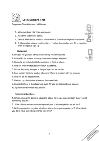 7
Let’s Explore This
Suggested Time Allotment: 30 Minutes
1. Write numbers 1 to 10 on your paper.
2. Read the statements below.
3. Decide whether the situation presented is a positive or negative experience.
4. If it is positive, draw a positive sign (+) before the number and if it is negative,
draw a negative sign (-)
Statement
1. I helped my younger sibling in answering his/her modules.
2. I asked for an answer from my classmate during a long test.
3. I joined a school contest to be confident in front of others.
4. I did not finish my test because I run out of time.
5. I throw the candy wrapper in the garbage can for plastics.
6. I got support from my teacher whenever I have a problem with my lessons.
7. I did not do my assignments.
8. I helped my classmates whenever they need help.
9. I swept the floor in the classroom even if I was not assigned as a cleaner.
10. I participated in class discussions.
Processing Questions:
1. Which among the positive situations above have you experienced? Can you tell
something about it?
2. What did the persons who were part of your positive experiences tell you?
3. Which among the negative situations above have you experienced? What should
you do to have a good experience next time?
 