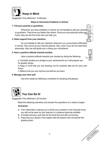 8
Keep in Mind
Suggested Time Allotment: 15 Minutes
Ways to Overcome Problems in School
1. Tell your parents or guardians.
Whenever you have problems in school, do not hesitate to tell your parents
or guardians. They know you better than others. Since you are studying inside your
home, they are the first ones who can help you.
2. Seek support from your teachers.
Do not hesitate to tell your teachers whenever you encountered difficulties
in school. They serve as your second parents. Also, even if you do not meet them
personally, they can still guide you in doing your schoolwork.
3. Have a positive attitude towards studies.
Have a positive attitude towards your studies by doing the following:
a. Consider studies as a bridge to your achievement as it will prepare you
for greater things.
b. Keep in mind that you are studying not for anybody else but for your own
future.
c. Believe that you can improve yourself as you learn.
4. Manage your time well
Use time wisely by following a schedule for studying and playing.
You Can Do It!
Suggested Time Allotment: 20 minutes
Read the following scenarios and answer the questions on a sheet of paper.
Scenarios:
A. Your classmate is asking you to share your answers in the long test since
you will not be seen by your teacher in a distance learning modality.
B. A student joining a quiz bee for the third time but still not winning.
C. Improving your grade in the subject with the lowest mark during the first
grading exam.
 