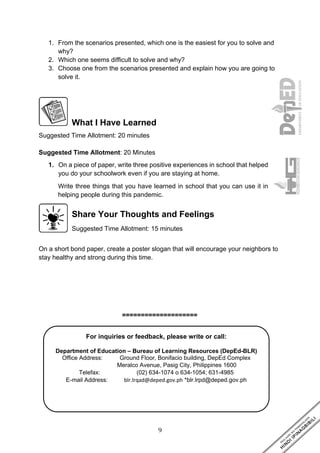 9
For inquiries or feedback, please write or call:
Department of Education – Bureau of Learning Resources (DepEd-BLR)
Office Address: Ground Floor, Bonifacio building, DepEd Complex
Meralco Avenue, Pasig City, Philippines 1600
Telefax: (02) 634-1074 o 634-1054; 631-4985
E-mail Address: blr.lrqad@deped.gov.ph *blr.lrpd@deped.gov.ph
1. From the scenarios presented, which one is the easiest for you to solve and
why?
2. Which one seems difficult to solve and why?
3. Choose one from the scenarios presented and explain how you are going to
solve it.
What I Have Learned
Suggested Time Allotment: 20 minutes
Suggested Time Allotment: 20 Minutes
1. On a piece of paper, write three positive experiences in school that helped
you do your schoolwork even if you are staying at home.
Write three things that you have learned in school that you can use it in
helping people during this pandemic.
Share Your Thoughts and Feelings
Suggested Time Allotment: 15 minutes
On a short bond paper, create a poster slogan that will encourage your neighbors to
stay healthy and strong during this time.
====================
 