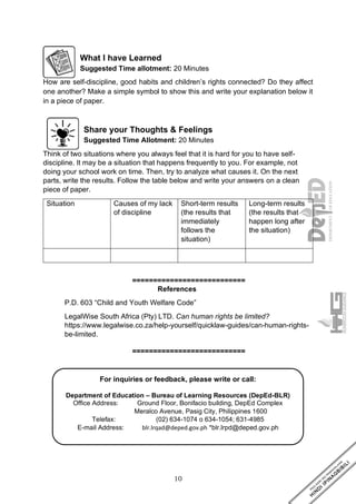 10
For inquiries or feedback, please write or call:
Department of Education – Bureau of Learning Resources (DepEd-BLR)
Office Address: Ground Floor, Bonifacio building, DepEd Complex
Meralco Avenue, Pasig City, Philippines 1600
Telefax: (02) 634-1074 o 634-1054; 631-4985
E-mail Address: blr.lrqad@deped.gov.ph *blr.lrpd@deped.gov.ph
What I have Learned
Suggested Time allotment: 20 Minutes
How are self-discipline, good habits and children’s rights connected? Do they affect
one another? Make a simple symbol to show this and write your explanation below it
in a piece of paper.
Share your Thoughts & Feelings
Suggested Time Allotment: 20 Minutes
Think of two situations where you always feel that it is hard for you to have self-
discipline. It may be a situation that happens frequently to you. For example, not
doing your school work on time. Then, try to analyze what causes it. On the next
parts, write the results. Follow the table below and write your answers on a clean
piece of paper.
Situation Causes of my lack
of discipline
Short-term results
(the results that
immediately
follows the
situation)
Long-term results
(the results that
happen long after
the situation)
===========================
References
P.D. 603 “Child and Youth Welfare Code”
LegalWise South Africa (Pty) LTD. Can human rights be limited?
https://www.legalwise.co.za/help-yourself/quicklaw-guides/can-human-rights-
be-limited.
===========================
 