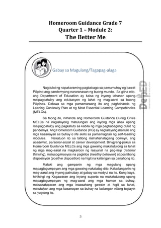 3
Homeroom Guidance Grade 7
Quarter 1 – Module 2:
The Better Me
Gabay sa Magulang/Tagapag-alaga
Nagdulot ng napakaraming pagbabago sa pamumuhay ng bawat
Pilipino ang pandemyang nararanasan ng buong mundo. Sa gitna nito,
ang Department of Education ay kaisa ng inyong tahanan upang
maipagpatuloy ang edukasyon ng lahat ng mag-aaral sa buong
Pilipinas. Dalawa sa mga pamamaraang ito ang paghahanda ng
Leaning Continuity Plan at ng Most Essential Learning Competencies
(MELCs).
Sa taong ito, inihanda ang Homeroom Guidance During Crisis
MELCs na naglalayong matulungan ang inyong mga anak upang
maipagpatuloy ang pagkatuto sa kabila ng mga pagbabagong dulot ng
pandemya. Ang Homeroom Guidance (HG) ay naglalayong maituro ang
mga kasanayan sa buhay o life skills sa pamamagitan ng self-learning
modules. Nakatuon ito sa tatlong mahahahalagang domeyn, ang
academic, personal-social at career development. Binigyang-pokus sa
Homeroom Guidance MELCs ang mga gawaing makatutulong sa lahat
ng mga mag-aaral na magkaroon ng rasyunal na pag-iisip (rational
thinking), malusog/maayos na pagkilos (healthy behavior) at positibong
disposisyon (positive disposition) na higit na kailangan sa panahong ito.
Malaki ang gampanin ng mga magulang upang
mapagtagumpayan ang mga gawaing nakalatag dito. Kakailanganin ng
mag-aaral ang inyong patnubay at gabay sa modyul na ito. Kung kaya,
hinihingi ng Kagawaran ang inyong suporta na makatutulong upang
mapagtagumpayan ng mag-aaral ang mga hamon sa buhay,
maisakatuparan ang mga inaasahang gawain at higit sa lahat,
matutuhan ang mga kasanayan sa buhay na kailangan nilang taglayin
sa yugtong ito.
 