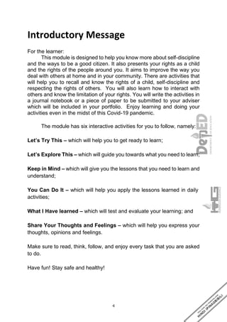 4
Introductory Message
For the learner:
This module is designed to help you know more about self-discipline
and the ways to be a good citizen. It also presents your rights as a child
and the rights of the people around you. It aims to improve the way you
deal with others at home and in your community. There are activities that
will help you to recall and know the rights of a child, self-discipline and
respecting the rights of others. You will also learn how to interact with
others and know the limitation of your rights. You will write the activities in
a journal notebook or a piece of paper to be submitted to your adviser
which will be included in your portfolio. Enjoy learning and doing your
activities even in the midst of this Covid-19 pandemic.
The module has six interactive activities for you to follow, namely:
Let’s Try This – which will help you to get ready to learn;
Let’s Explore This – which will guide you towards what you need to learn;
Keep in Mind – which will give you the lessons that you need to learn and
understand;
You Can Do It – which will help you apply the lessons learned in daily
activities;
What I Have learned – which will test and evaluate your learning; and
Share Your Thoughts and Feelings – which will help you express your
thoughts, opinions and feelings.
Make sure to read, think, follow, and enjoy every task that you are asked
to do.
Have fun! Stay safe and healthy!
 