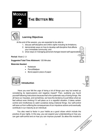 5
MODULE
2 THE BETTER ME
Learning Objectives
At the end of the session, you are expected to be able to:
1. discuss self-discipline and child’s rights including its limitations;
2. demonstrate ways on how to develop self-discipline that affects
your immediate community; and
3. show ways on managing personal changes toward self-appreciation.
Period: Week 2 -3
Suggested Total Time Allotment: 120 Minutes
Materials Needed:
• Notebook
• Pencil/Ballpen
• Bond papers/ piece of paper
Introduction
Have you ever felt the urge of doing a lot of things your way but ended up
considering its repercussions and negative impact? Then, suddenly you found
yourself following instructions because that’s the systematic way of doing things. We
all have our impulses, and sometimes, we have the tendency to just follow what we
feel without even thinking if it will place us in a regretful situation. It takes certain
control and mindfulness to catch ourselves doing irrational things. Our self-control
will save us from suffering the consequences of our impulsive actions and eventually
contribute in our maturity as an individual.
You also need to factor in your habits as a good citizen which include the
practice of your rights. In this way, you can expand your understanding on how you
can gain self-control and on how you can improve yourself. So allow this module to
 