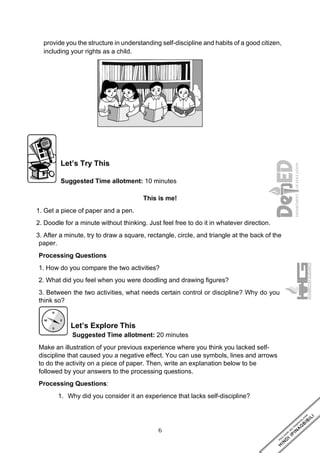 6
provide you the structure in understanding self-discipline and habits of a good citizen,
including your rights as a child.
Let’s Try This
Suggested Time allotment: 10 minutes
This is me!
1. Get a piece of paper and a pen.
2. Doodle for a minute without thinking. Just feel free to do it in whatever direction.
3. After a minute, try to draw a square, rectangle, circle, and triangle at the back of the
paper.
Processing Questions
1. How do you compare the two activities?
2. What did you feel when you were doodling and drawing figures?
3. Between the two activities, what needs certain control or discipline? Why do you
think so?
Let’s Explore This
Suggested Time allotment: 20 minutes
Make an illustration of your previous experience where you think you lacked self-
discipline that caused you a negative effect. You can use symbols, lines and arrows
to do the activity on a piece of paper. Then, write an explanation below to be
followed by your answers to the processing questions.
Processing Questions:
1. Why did you consider it an experience that lacks self-discipline?
 